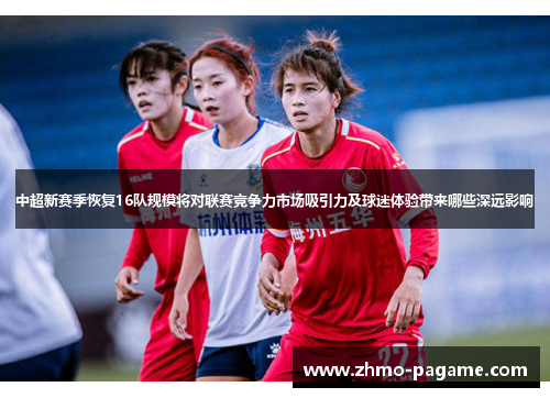中超新赛季恢复16队规模将对联赛竞争力市场吸引力及球迷体验带来哪些深远影响 中超新赛季恢复16队规模将对联赛竞争力市场吸引力及球迷体验带来哪些深远影响