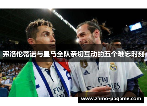 弗洛伦蒂诺与皇马全队亲切互动的五个难忘时刻 弗洛伦蒂诺与皇马全队亲切互动的五个难忘时刻