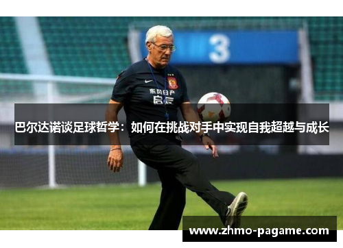 巴尔达诺谈足球哲学:如何在挑战对手中实现自我超越与成长 巴尔达诺谈足球哲学:如何在挑战对手中实现自我超越与成长