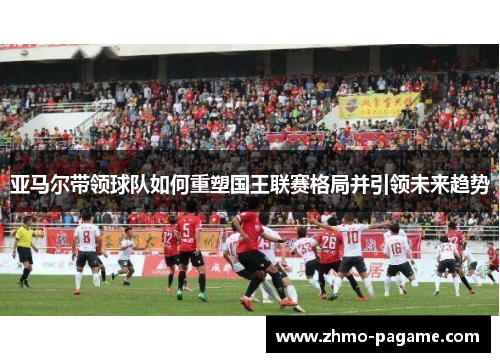 亚马尔带领球队如何重塑国王联赛格局并引领未来趋势 亚马尔带领球队如何重塑国王联赛格局并引领未来趋势