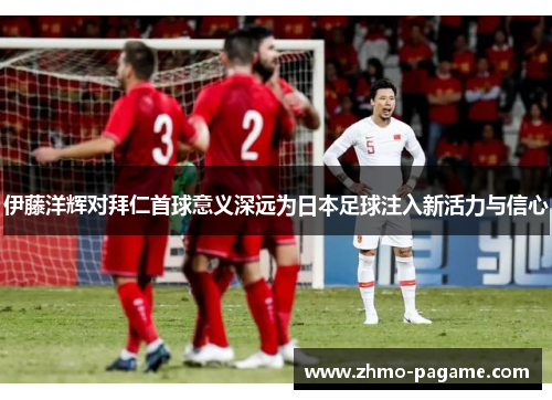 伊藤洋辉对拜仁首球意义深远为日本足球注入新活力与信心 伊藤洋辉对拜仁首球意义深远为日本足球注入新活力与信心