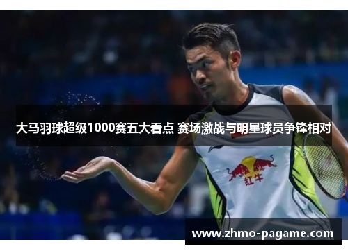 大马羽球超级1000赛五大看点 赛场激战与明星球员争锋相对 大马羽球超级1000赛五大看点 赛场激战与明星球员争锋相对