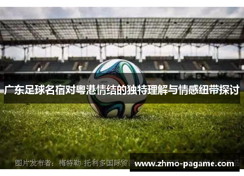广东足球名宿对粤港情结的独特理解与情感纽带探讨 广东足球名宿对粤港情结的独特理解与情感纽带探讨