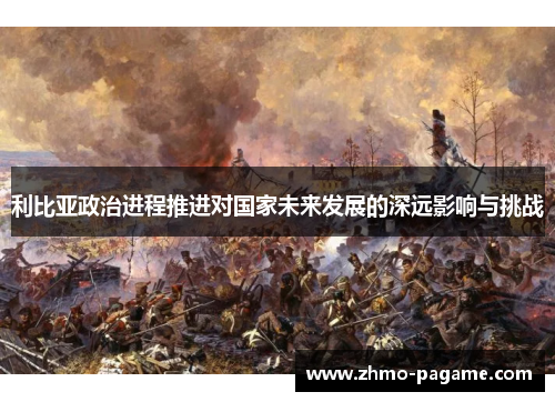 利比亚政治进程推进对国家未来发展的深远影响与挑战 利比亚政治进程推进对国家未来发展的深远影响与挑战