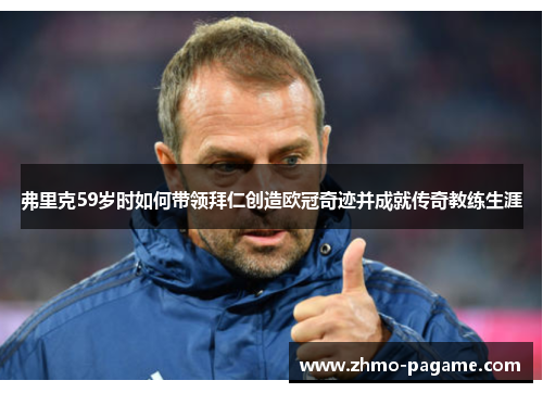 弗里克59岁时如何带领拜仁创造欧冠奇迹并成就传奇教练生涯 弗里克59岁时如何带领拜仁创造欧冠奇迹并成就传奇教练生涯