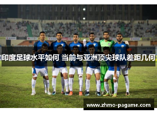 印度足球水平如何 当前与亚洲顶尖球队差距几何 印度足球水平如何 当前与亚洲顶尖球队差距几何
