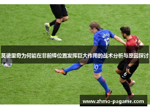 莫德里奇为何能在非前锋位置发挥巨大作用的战术分析与原因探讨 莫德里奇为何能在非前锋位置发挥巨大作用的战术分析与原因探讨