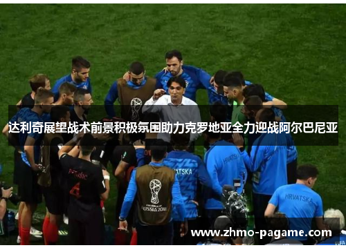 达利奇展望战术前景积极氛围助力克罗地亚全力迎战阿尔巴尼亚 达利奇展望战术前景积极氛围助力克罗地亚全力迎战阿尔巴尼亚