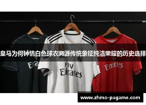 皇马为何钟情白色球衣溯源传统象征纯洁荣耀的历史选择 皇马为何钟情白色球衣溯源传统象征纯洁荣耀的历史选择