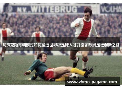 阿贾克斯青训模式如何塑造世界级足球人才并引领欧洲足坛创新之路