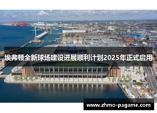 埃弗顿全新球场建设进展顺利计划2025年正式启用